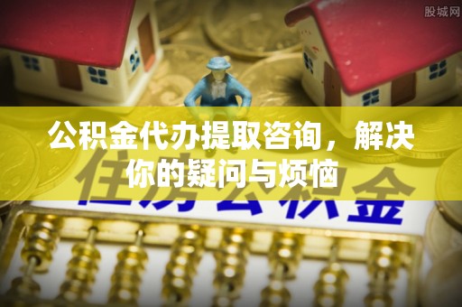 肥乡公积金代办提取咨询，解决你的疑问与烦恼