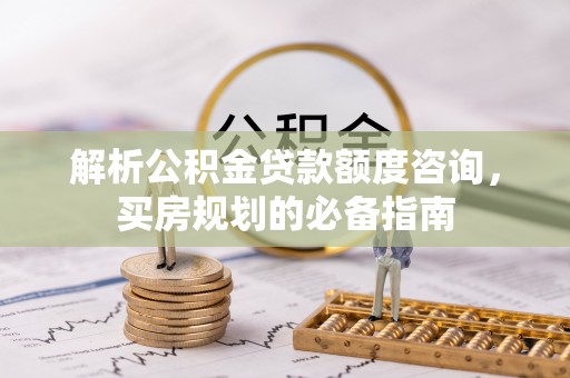 肥乡解析公积金贷款额度咨询，买房规划的必备指南