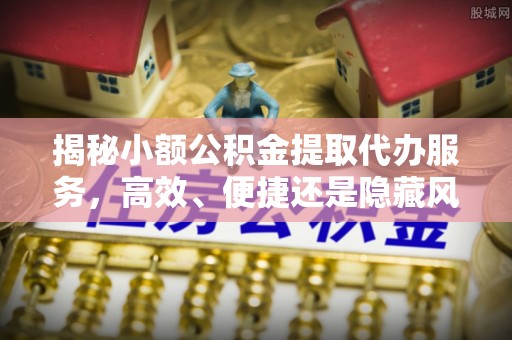 肥乡揭秘小额公积金提取代办服务，高效、便捷还是隐藏风险？