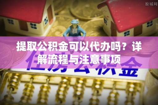 肥乡提取公积金可以代办吗？详解流程与注意事项