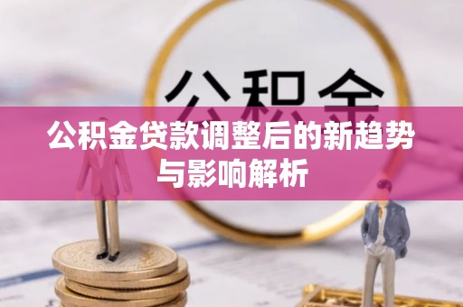 肥乡公积金贷款调整后的新趋势与影响解析