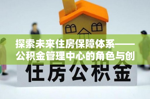 肥乡探索未来住房保障体系——公积金管理中心的角色与创新