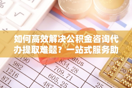 肥乡如何高效解决公积金咨询代办提取难题？一站式服务助您轻松搞定