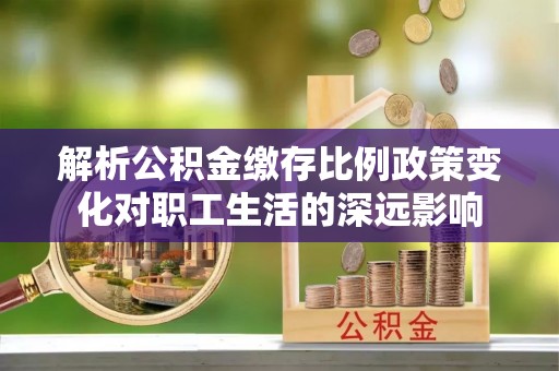肥乡解析公积金缴存比例政策变化对职工生活的深远影响