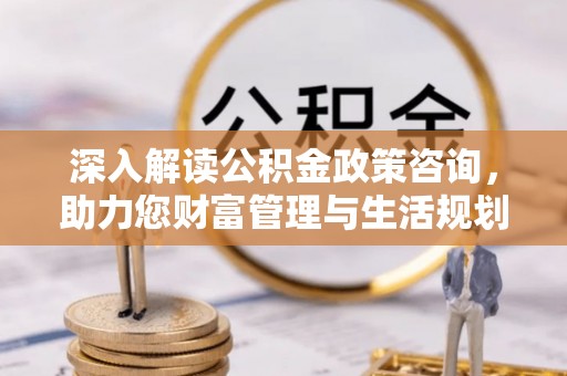 肥乡深入解读公积金政策咨询，助力您财富管理与生活规划