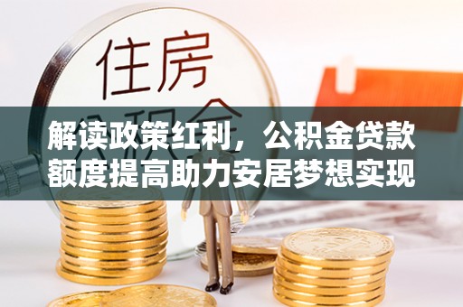 肥乡解读政策红利，公积金贷款额度提高助力安居梦想实现