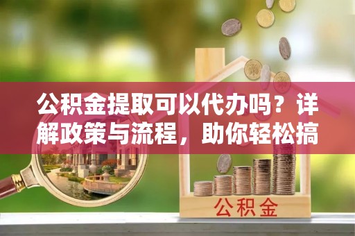 肥乡公积金提取可以代办吗？详解政策与流程，助你轻松搞定！
