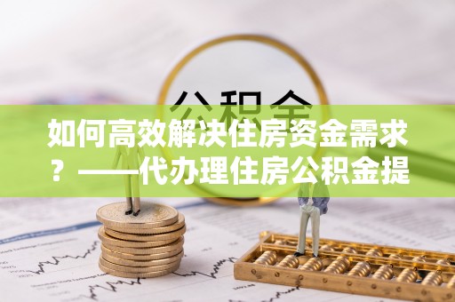 肥乡如何高效解决住房资金需求？——代办理住房公积金提取服务全解析