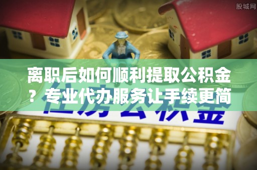 肥乡离职后如何顺利提取公积金？专业代办服务让手续更简单