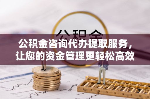 肥乡公积金咨询代办提取服务，让您的资金管理更轻松高效