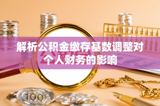 肥乡解析公积金缴存基数调整对个人财务的影响