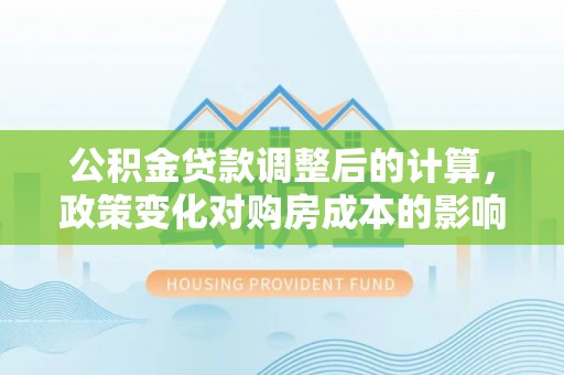肥乡公积金贷款调整后的计算，政策变化对购房成本的影响与应对策略