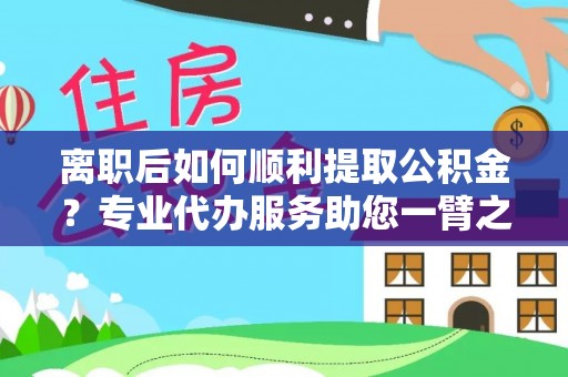 肥乡离职后如何顺利提取公积金？专业代办服务助您一臂之力