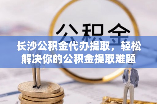 肥乡长沙公积金代办提取，轻松解决你的公积金提取难题