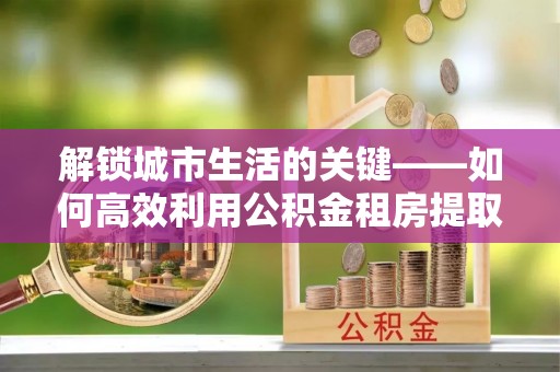 肥乡解锁城市生活的关键——如何高效利用公积金租房提取实现居住自由