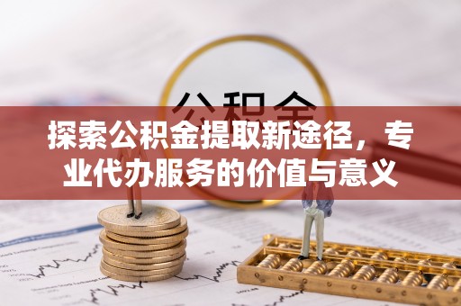 肥乡探索公积金提取新途径，专业代办服务的价值与意义