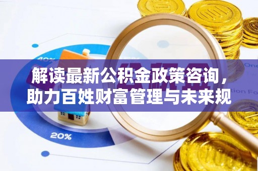 肥乡解读最新公积金政策咨询，助力百姓财富管理与未来规划