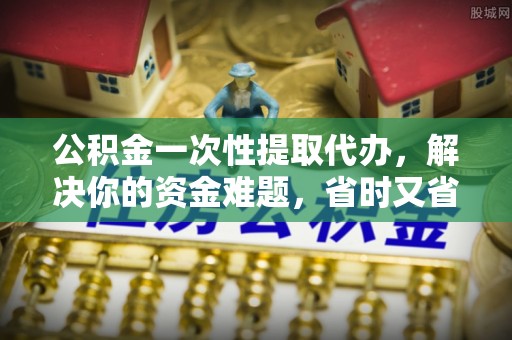 肥乡公积金一次性提取代办，解决你的资金难题，省时又省心