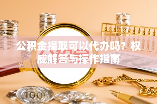 肥乡公积金提取可以代办吗？权威解答与操作指南