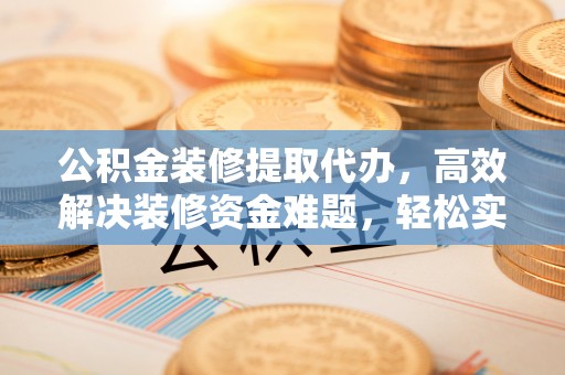 肥乡公积金装修提取代办，高效解决装修资金难题，轻松实现家居梦想