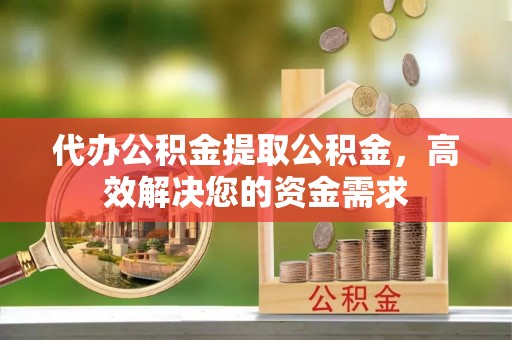 肥乡代办公积金提取公积金，高效解决您的资金需求