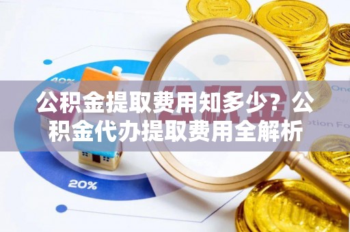 肥乡公积金提取费用知多少？公积金代办提取费用全解析