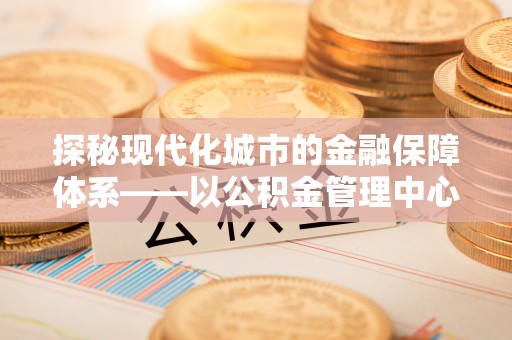 肥乡探秘现代化城市的金融保障体系——以公积金管理中心为核心的民生服务