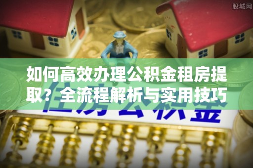 肥乡如何高效办理公积金租房提取？全流程解析与实用技巧