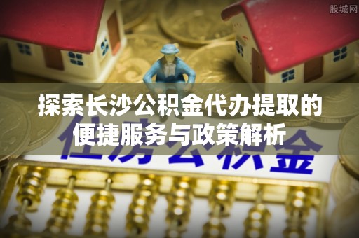 肥乡探索长沙公积金代办提取的便捷服务与政策解析