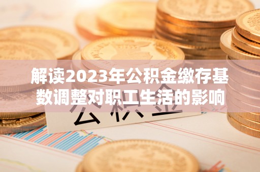 肥乡解读2023年公积金缴存基数调整对职工生活的影响