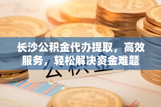 肥乡长沙公积金代办提取，高效服务，轻松解决资金难题
