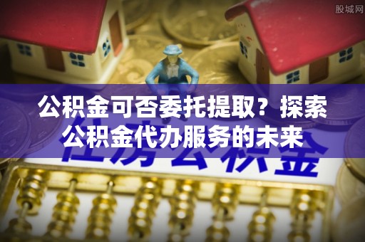 肥乡公积金可否委托提取？探索公积金代办服务的未来